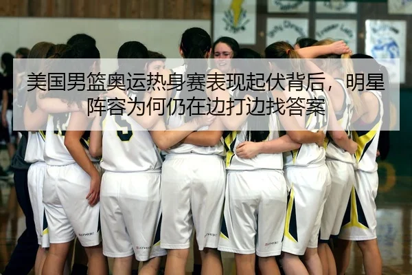 美国男篮奥运热身赛表现起伏背后，明星阵容为何仍在边打边找答案